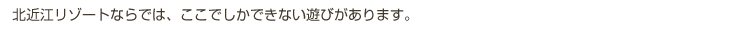北近江リゾートならでは、ここでしかできない遊びがあります。